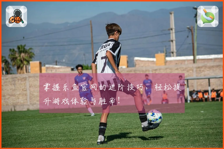 掌握乐鱼官网的进阶技巧，轻松提升游戏体验与胜率！