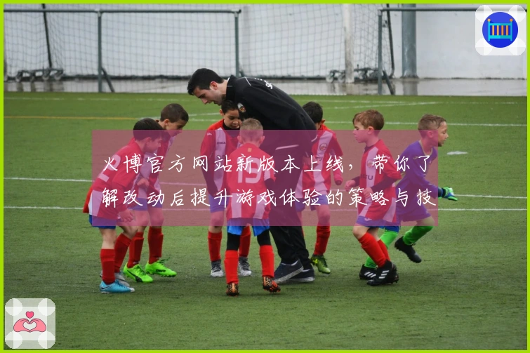火博官方网站新版本上线，带你了解改动后提升游戏体验的策略与技巧