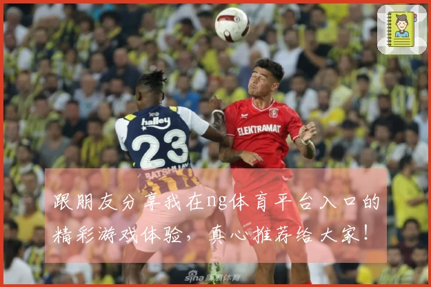 跟朋友分享我在ng体育平台入口的精彩游戏体验，真心推荐给大家！