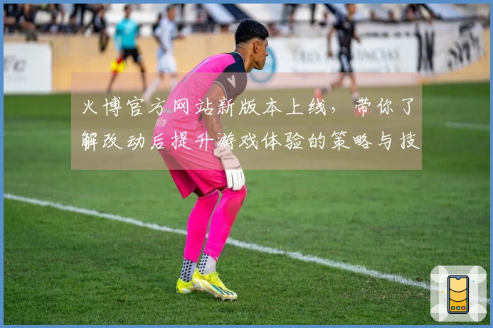 火博官方网站新版本上线，带你了解改动后提升游戏体验的策略与技巧