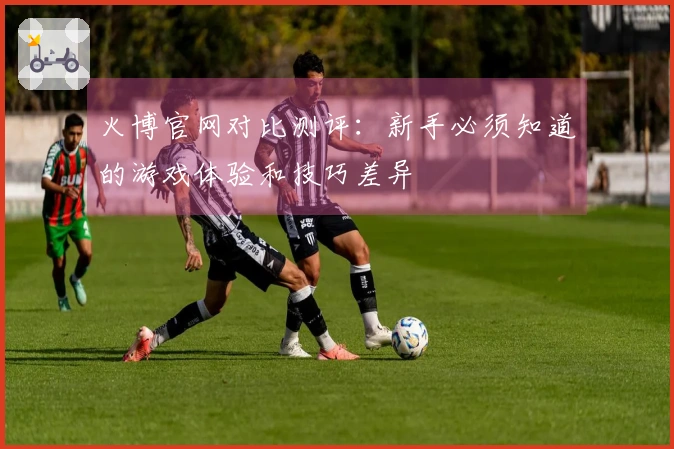 火博官网对比测评：新手必须知道的游戏体验和技巧差异