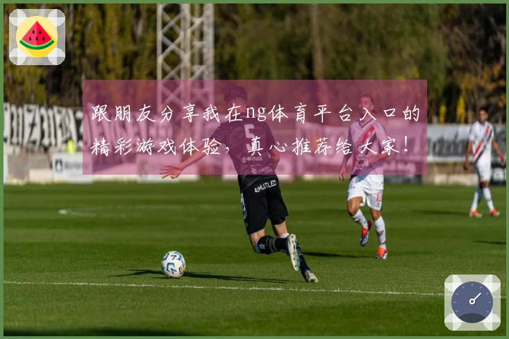跟朋友分享我在ng体育平台入口的精彩游戏体验，真心推荐给大家！
